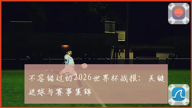 不容错过的2026世界杯战报：关键进球与赛事集锦