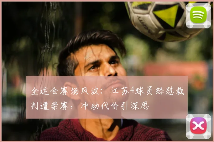 全运会赛场风波：江苏4球员怒怼裁判遭禁赛，冲动代价引深思