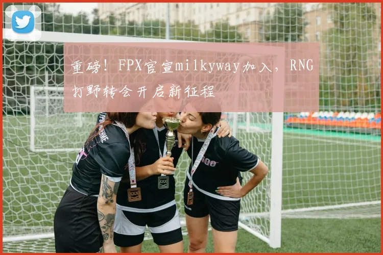 重磅！FPX官宣milkyway加入，RNG打野转会开启新征程