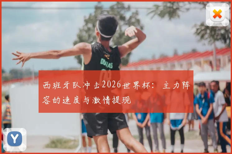 西班牙队冲击2026世界杯:主力阵容的速度与激情提现