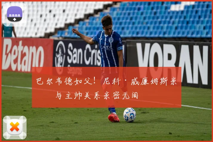 巴尔韦德如父！尼科·威廉姆斯亲承与主帅关系亲密无间