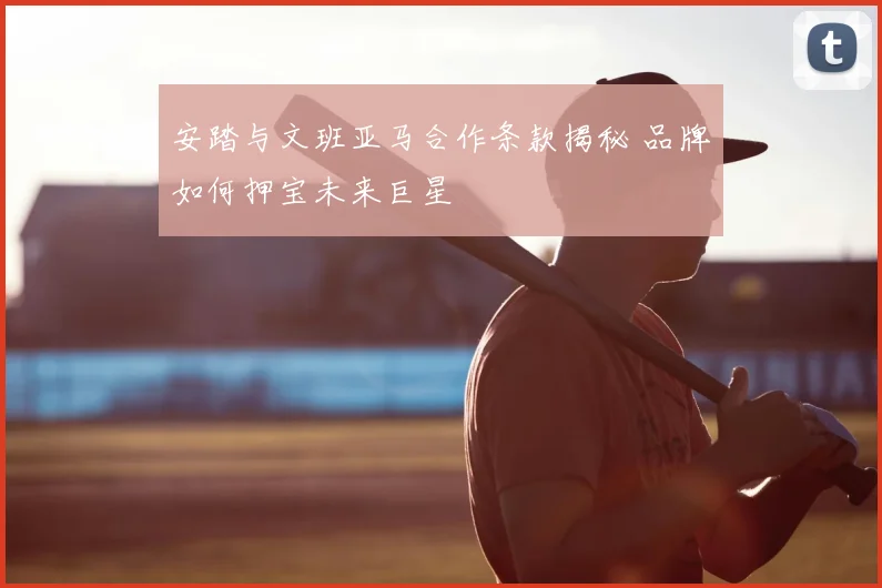 安踏与文班亚马合作条款揭秘 品牌如何押宝未来巨星