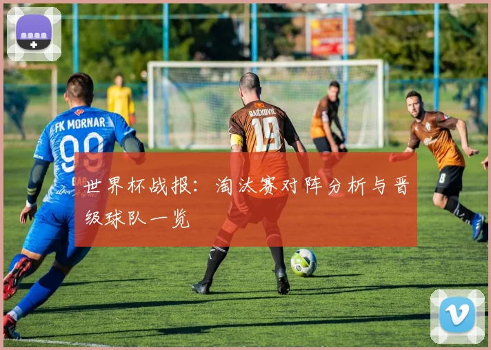 世界杯战报：淘汰赛对阵分析与晋级球队一览