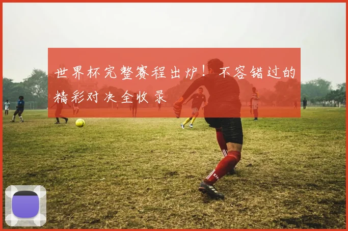 世界杯完整赛程出炉！不容错过的精彩对决全收录