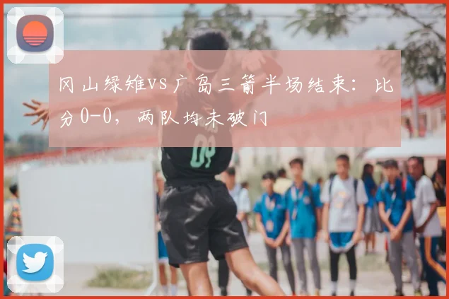 冈山绿雉vs广岛三箭半场结束：比分0-0，两队均未破门