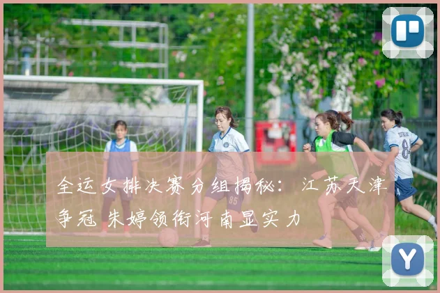 全运女排决赛分组揭秘：江苏天津争冠 朱婷领衔河南显实力