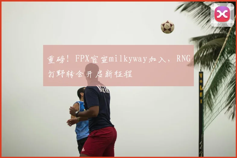 重磅！FPX官宣milkyway加入，RNG打野转会开启新征程