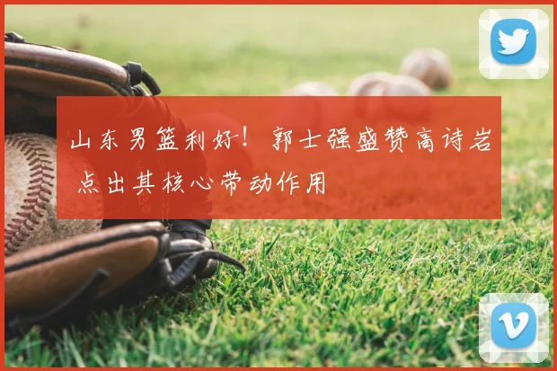 山东男篮利好！郭士强盛赞高诗岩 点出其核心带动作用