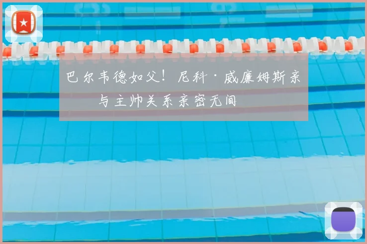 巴尔韦德如父！尼科·威廉姆斯亲承与主帅关系亲密无间
