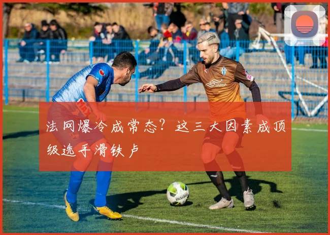 法网爆冷成常态？这三大因素成顶级选手滑铁卢