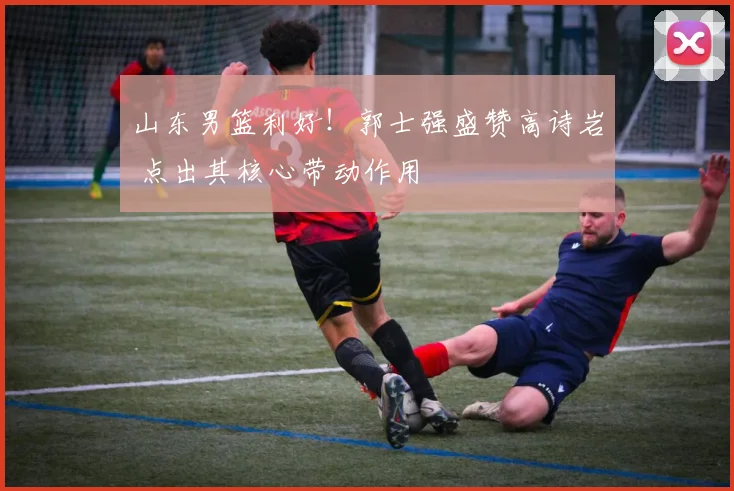 山东男篮利好！郭士强盛赞高诗岩 点出其核心带动作用