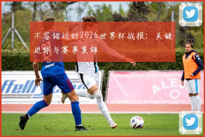 不容错过的2026世界杯战报：关键进球与赛事集锦